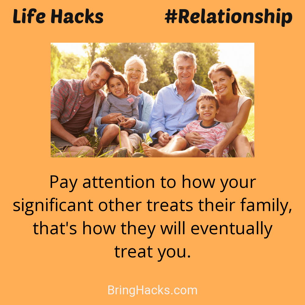 Life Hacks: - Pay attention to how your significant other treats their family, that's how they will eventually treat you.