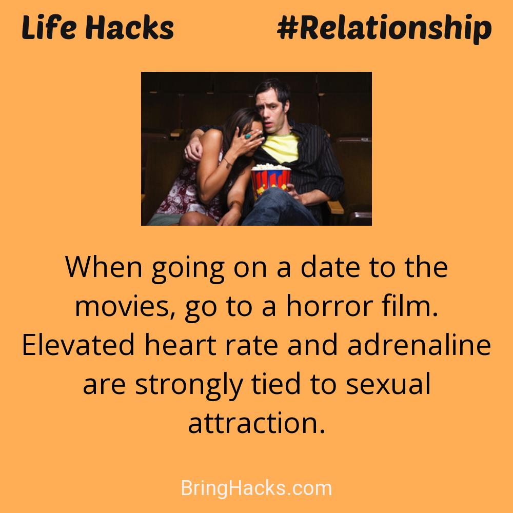 Life Hacks: - When going on a date to the movies, go to a horror film. Elevated heart rate and adrenaline are strongly tied to sexual attraction.