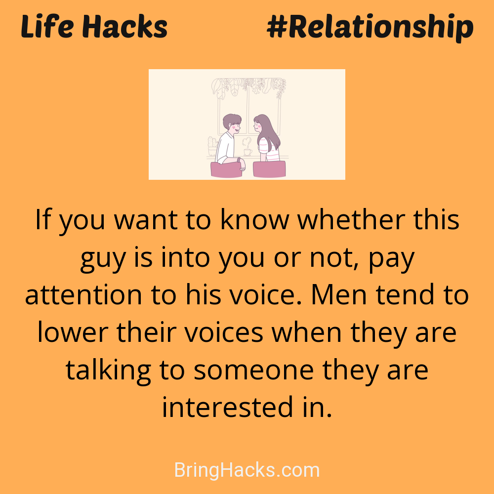Life Hacks: - If you want to know whether this guy is into you or not, pay attention to his voice. Men tend to lower their voices when they are talking to someone they are interested in.