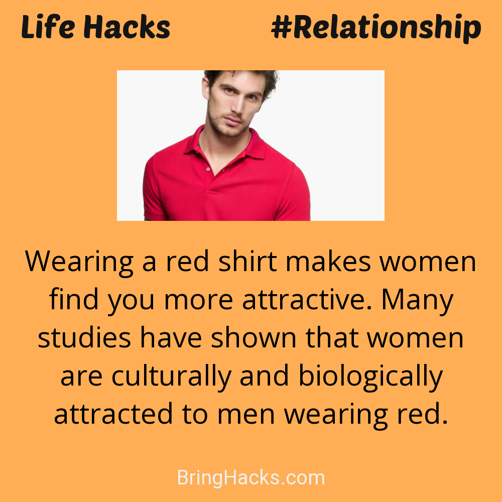Life Hacks: - Wearing a red shirt makes women find you more attractive. Many studies have shown that women are culturally and biologically attracted to men wearing red.