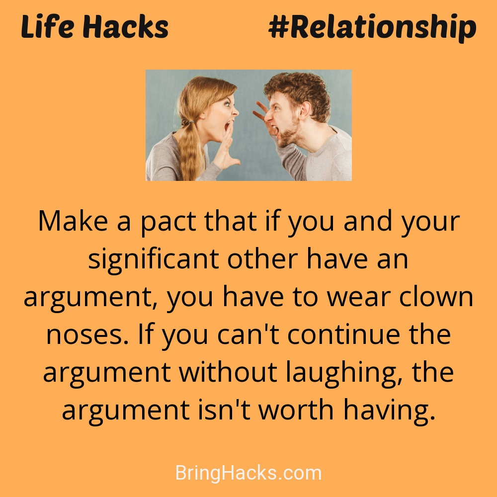 Life Hacks: - Make a pact that if you and your significant other have an argument, you have to wear clown noses. If you can't continue the argument without laughing, the argument isn't worth having.