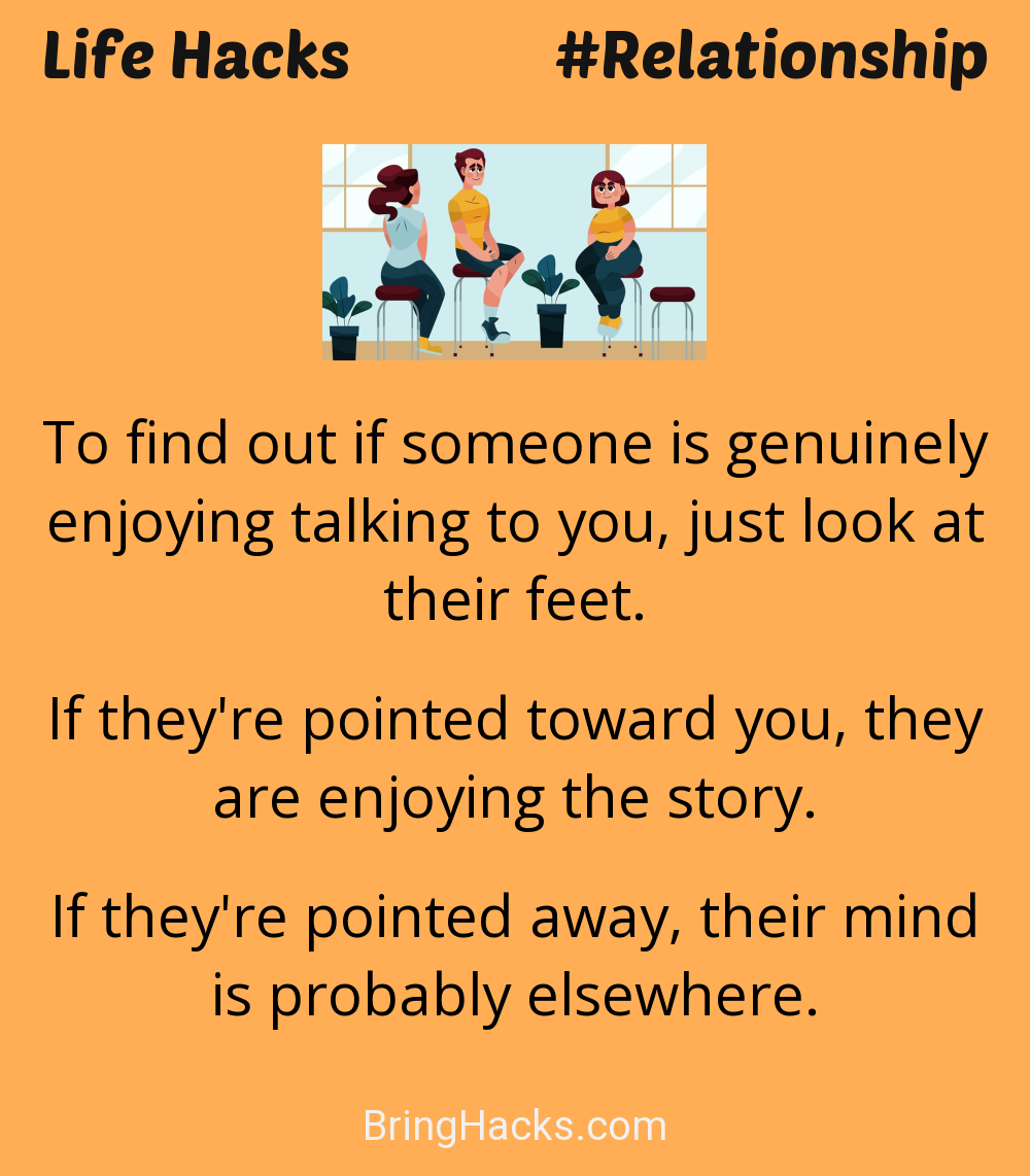 Life Hacks: - To find out if someone is genuinely enjoying talking to you, just look at their feet.
If they're pointed toward you, they are enjoying the story.
If they're pointed away, their mind is probably elsewhere.
