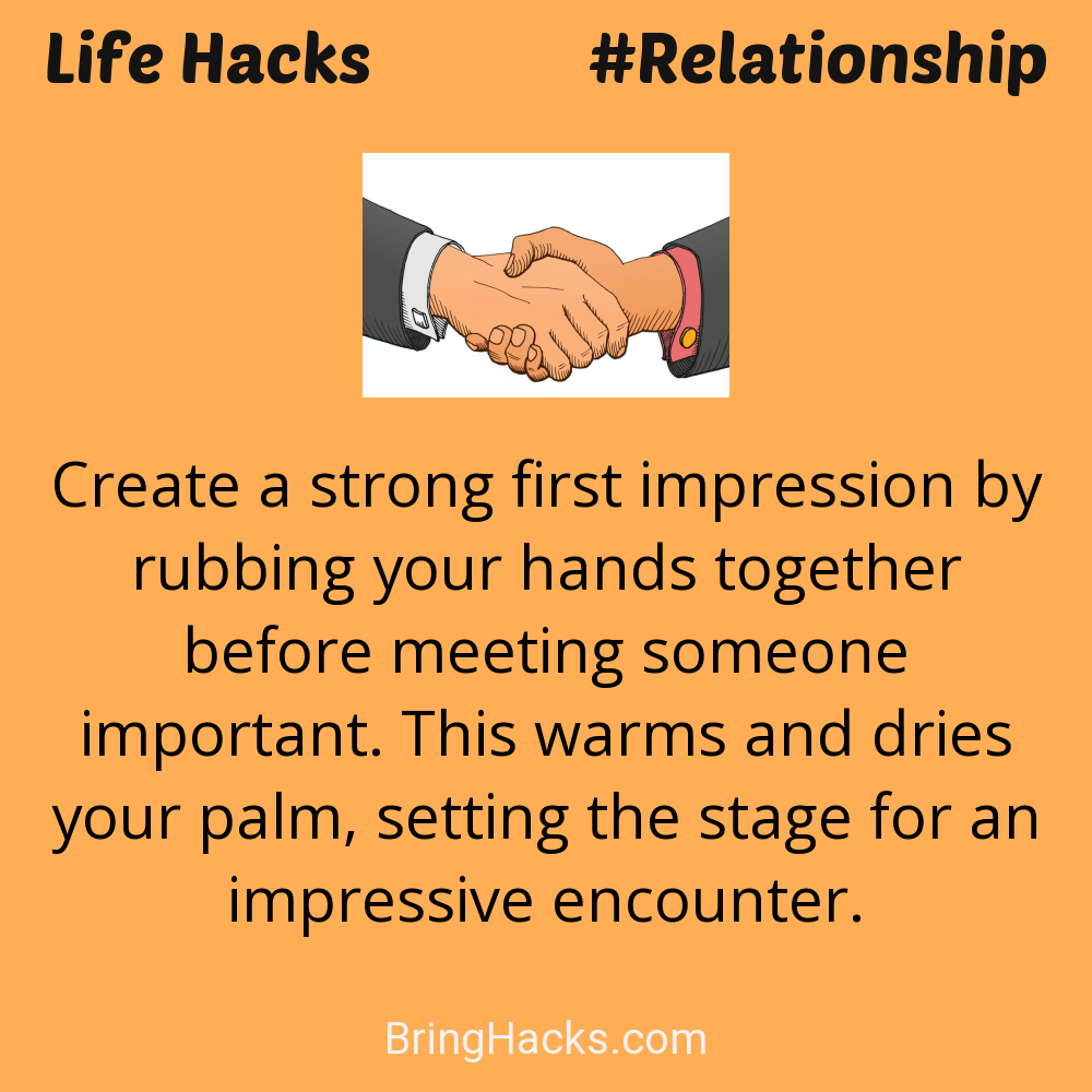 Life Hacks: - Create a strong first impression by rubbing your hands together before meeting someone important. This warms and dries your palm, setting the stage for an impressive encounter.