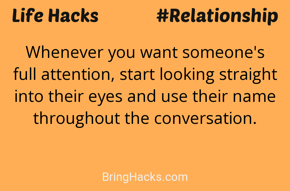 Life Hacks: - Whenever you want someone's full attention, start looking straight into their eyes and use their name throughout the conversation.