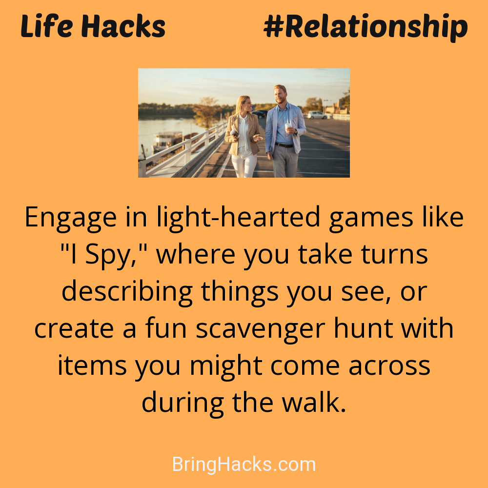 Life Hacks: - Engage in light-hearted games like "I Spy," where you take turns describing things you see, or create a fun scavenger hunt with items you might come across during the walk.