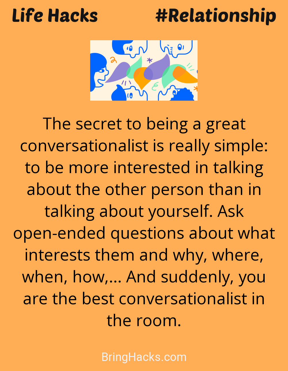 Life Hacks: - The secret to being a great conversationalist is really simple: to be more interested in talking about the other person than in talking about yourself. Ask open-ended questions about what interests them and why, where, when, how,... And suddenly, you are the best conversationalist in the room.