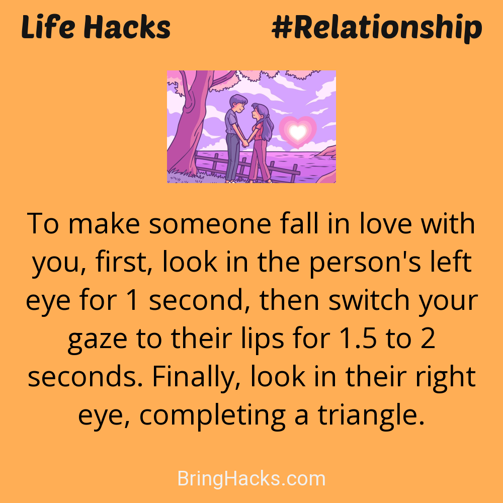 Life Hacks: - To make someone fall in love with you, first, look in the person's left eye for 1 second, then switch your gaze to their lips for 1.5 to 2 seconds. Finally, look in their right eye, completing a triangle.