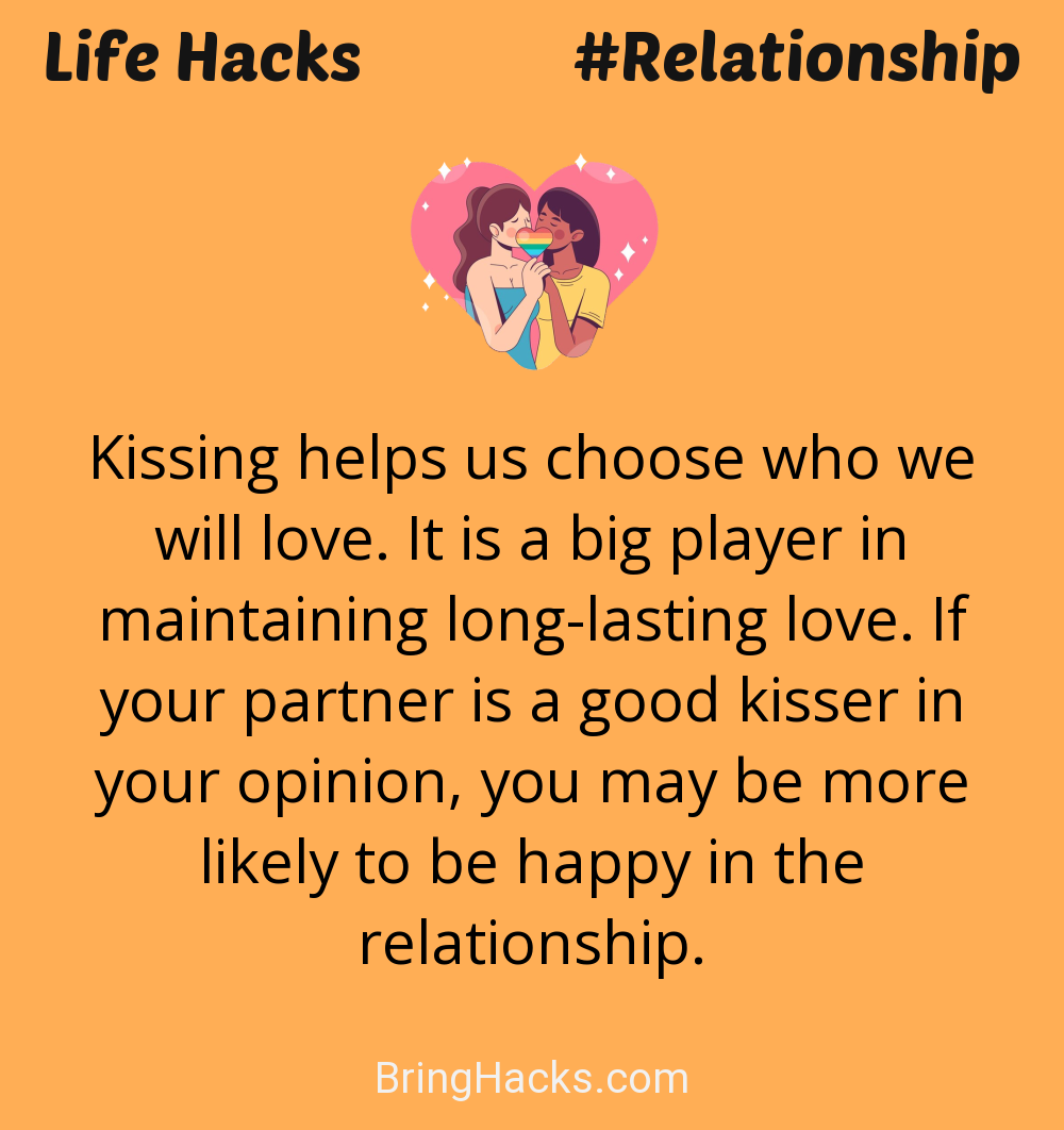 Life Hacks: - Kissing helps us choose who we will love. It is a big player in maintaining long-lasting love. If your partner is a good kisser in your opinion, you may be more likely to be happy in the relationship.