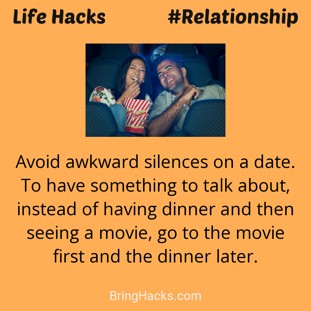 Life Hacks: - Avoid awkward silences on a date. To have something to talk about, instead of having dinner and then seeing a movie, go to the movie first and the dinner later.