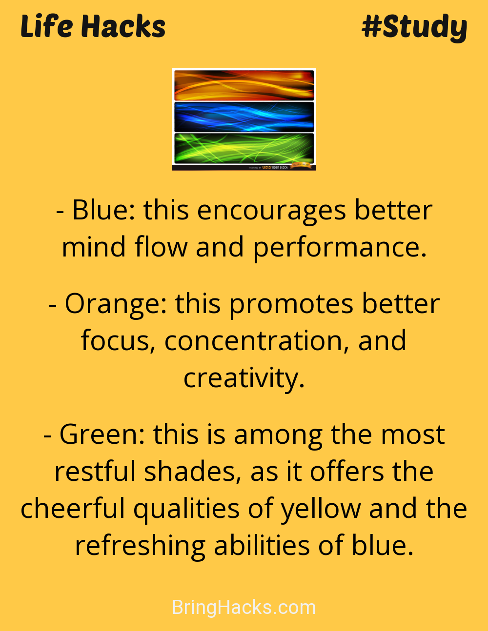 Life Hacks: - Blue: this encourages better mind flow and performance.Orange: this promotes better focus, concentration, and creativity.Green: this is among the most restful shades, as it offers the cheerful qualities of yellow and the refreshing abilities of blue.