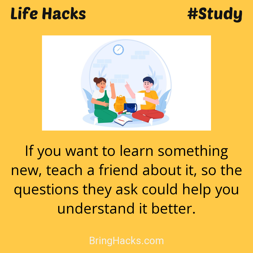 Life Hacks: - If you want to learn something new, teach a friend about it, so the questions they ask could help you understand it better.
