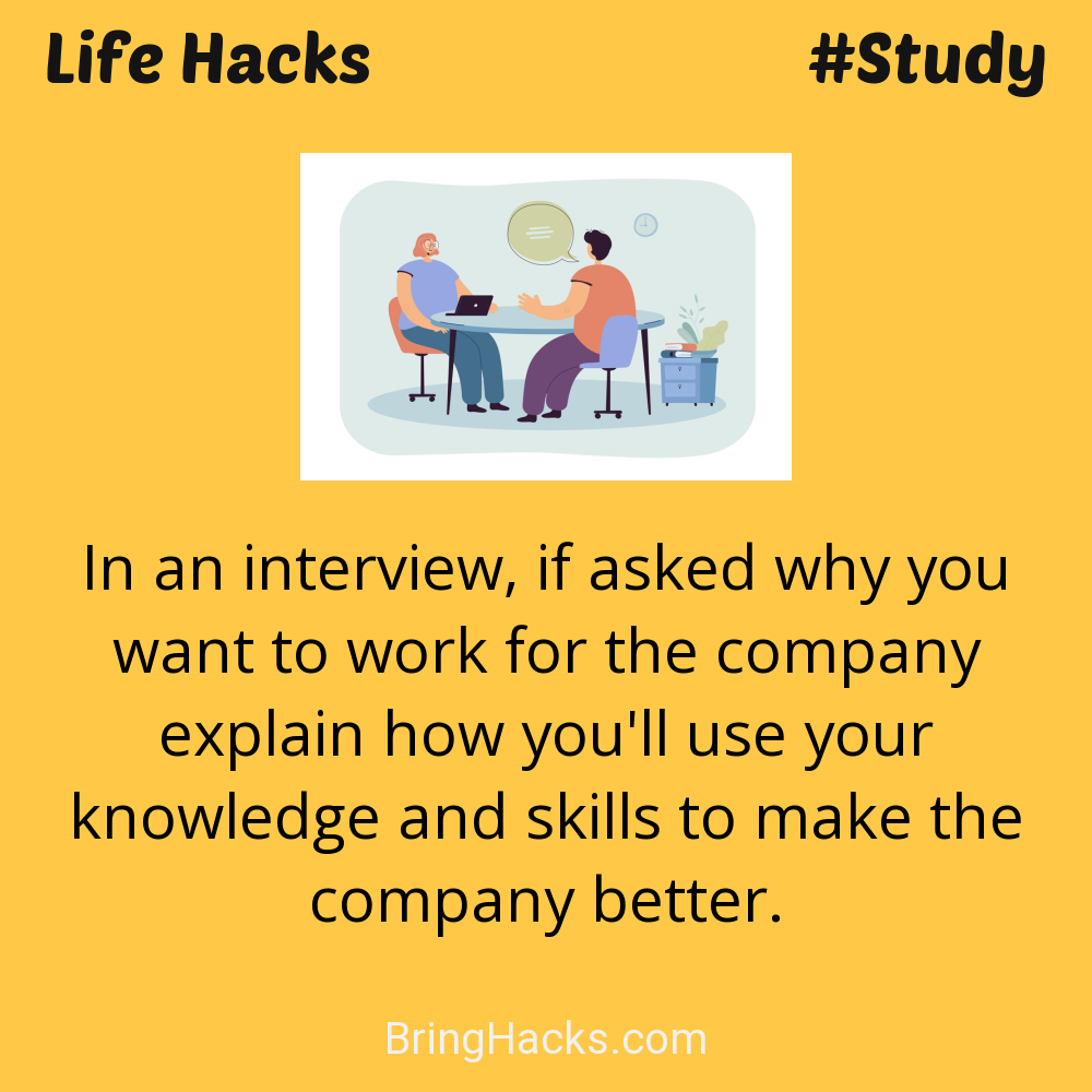 Life Hacks: - In an interview, if asked why you want to work for the company explain how you'll use your knowledge and skills to make the company better.