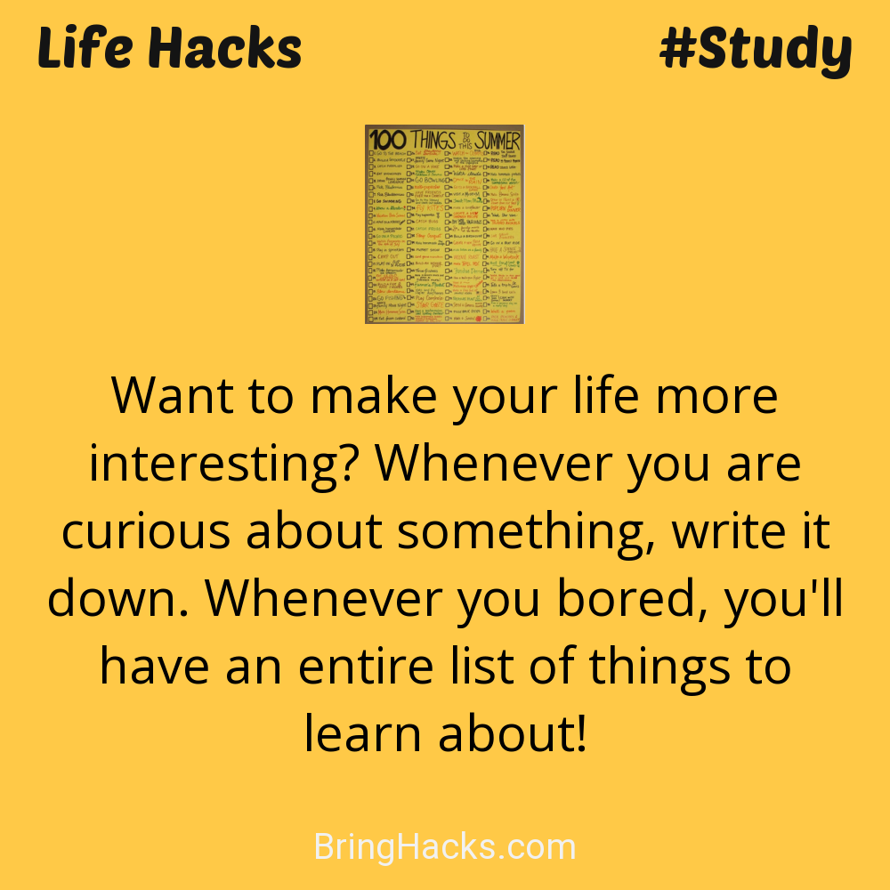 Life Hacks: - Want to make your life more interesting? Whenever you are curious about something, write it down. Whenever you bored, you'll have an entire list of things to learn about!