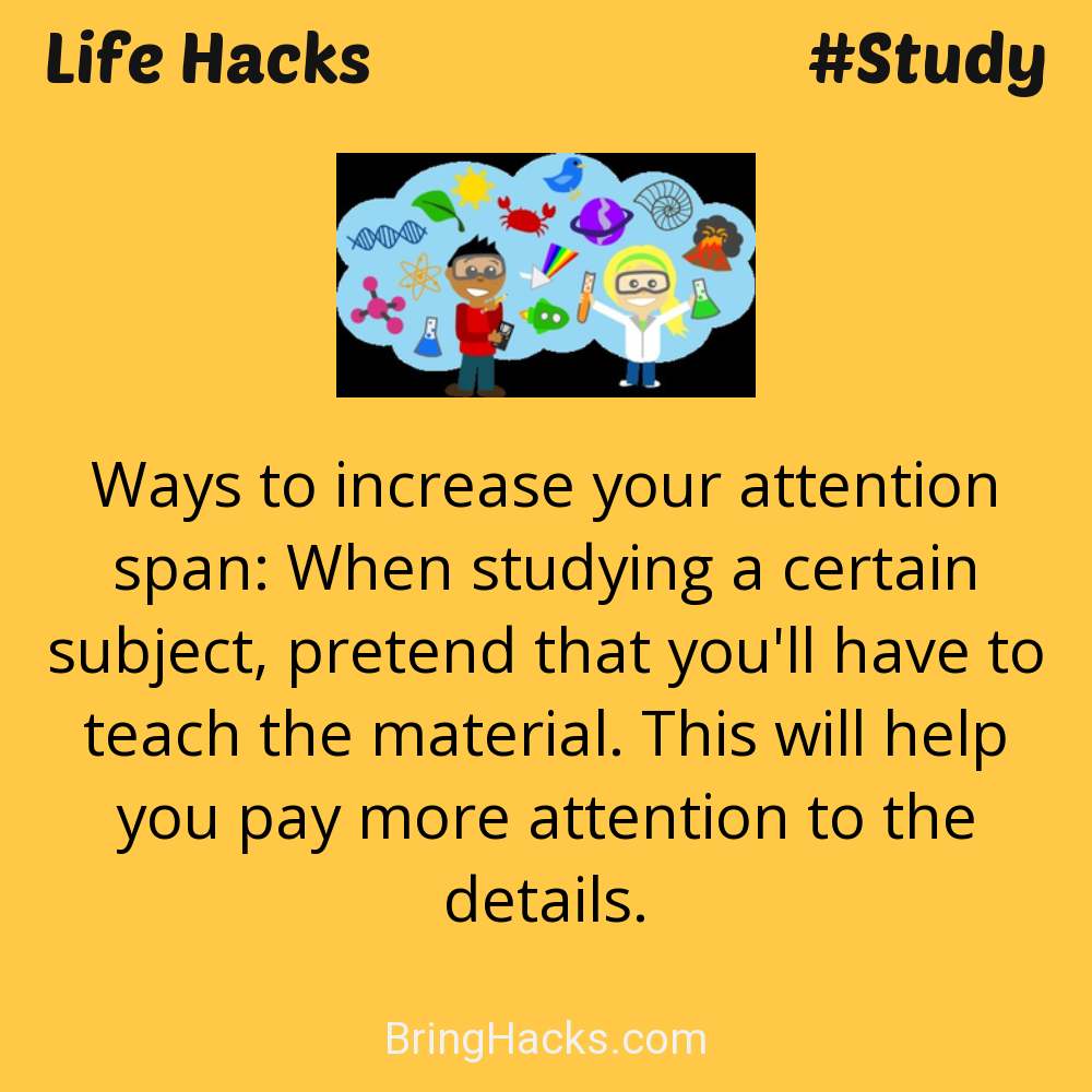 Life Hacks: - Ways to increase your attention span: When studying a certain subject, pretend that you'll have to teach the material. This will help you pay more attention to the details.