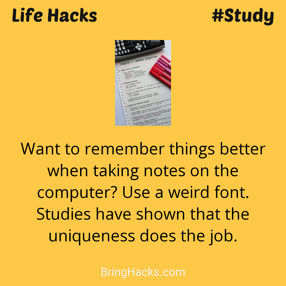 Life Hacks: - Want to remember things better when taking notes on the computer? Use a weird font. Studies have shown that the uniqueness does the job.