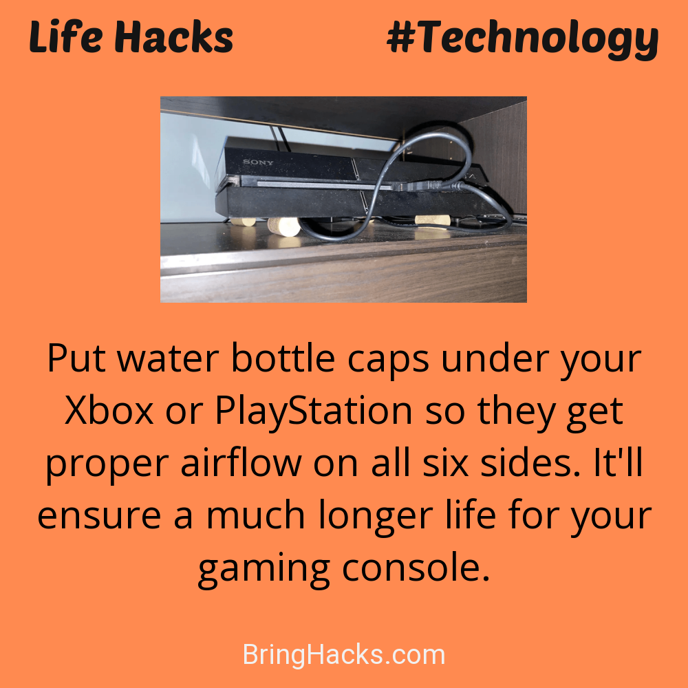 Life Hacks: - Put water bottle caps under your Xbox or PlayStation so they get proper airflow on all six sides. It'll ensure a much longer life for your gaming console.