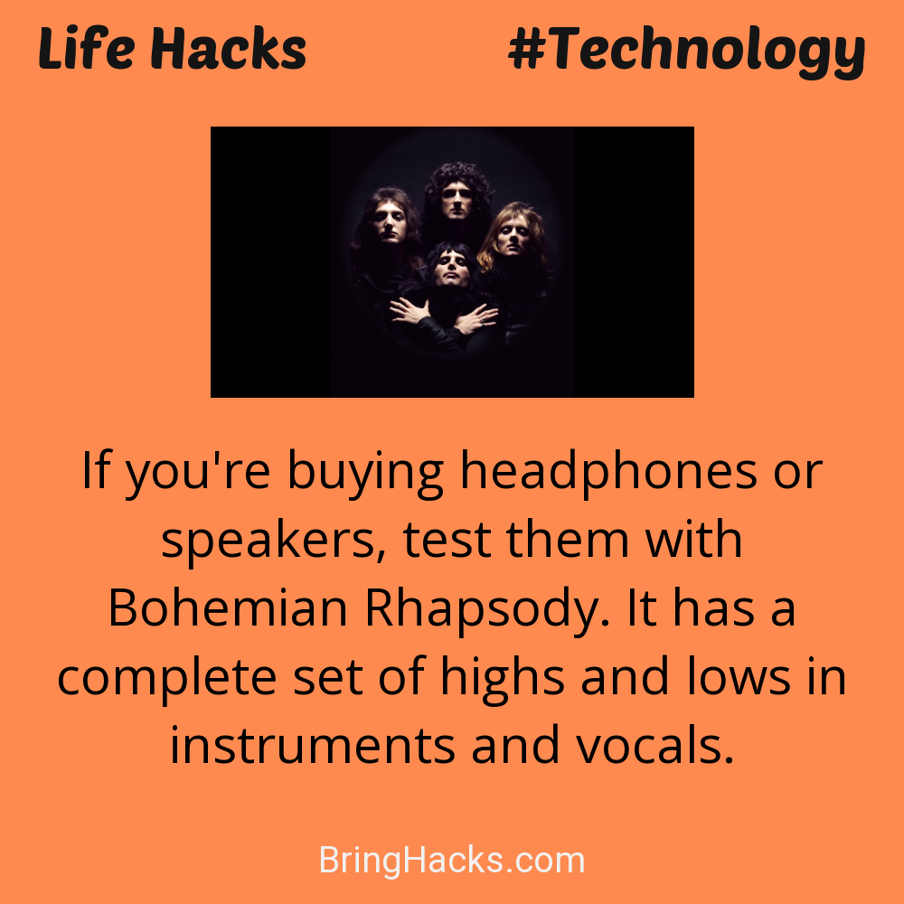 Life Hacks: - If you're buying headphones or speakers, test them with Bohemian Rhapsody. It has a complete set of highs and lows in instruments and vocals.