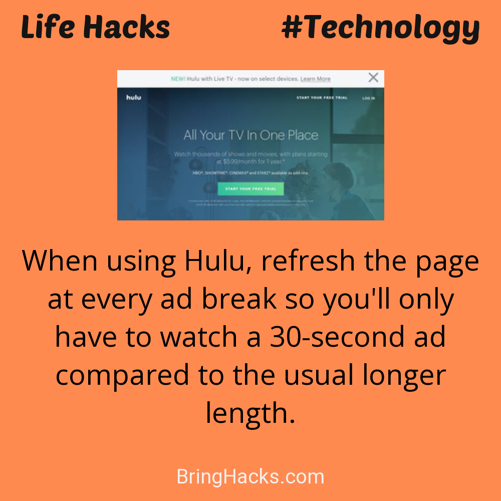 Life Hacks: - When using Hulu, refresh the page at every ad break so you'll only have to watch a 30-second ad compared to the usual longer length.