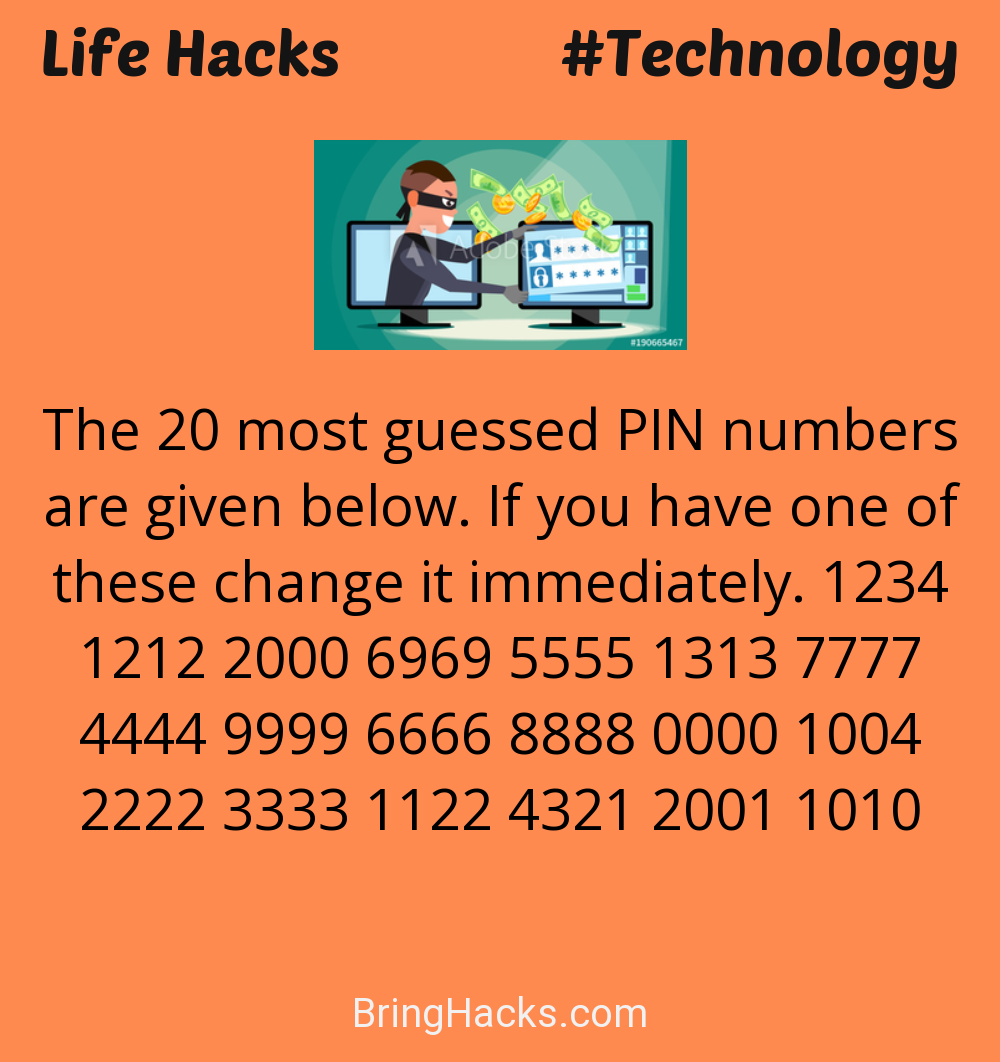 Life Hacks: - The 20 most guessed PIN numbers are given below. If you have one of these change it immediately. 1234 1212 2000 6969 5555 1313 7777 4444 9999 6666 8888 0000 1004 2222 3333 1122 4321 2001 1010