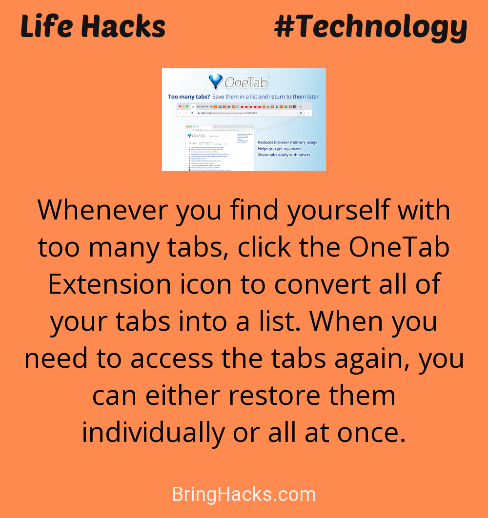 Life Hacks: - Whenever you find yourself with too many tabs, click the OneTab Extension icon to convert all of your tabs into a list. When you need to access the tabs again, you can either restore them individually or all at once.
