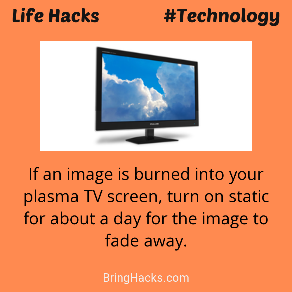Life Hacks: - If an image is burned into your plasma TV screen, turn on static for about a day for the image to fade away.