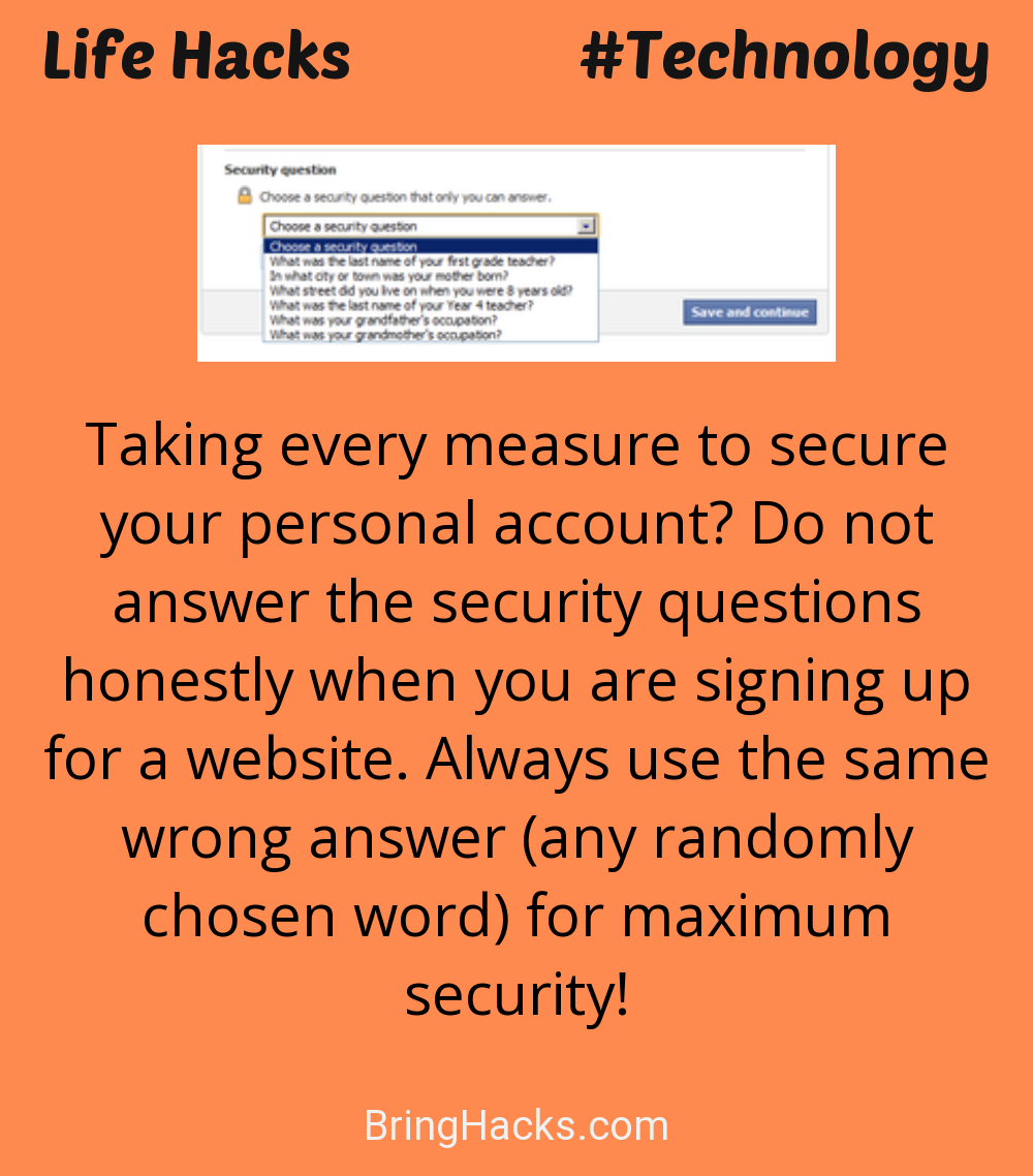 Life Hacks: - Taking every measure to secure your personal account? Do not answer the security questions honestly when you are signing up for a website. Always use the same wrong answer (any randomly chosen word) for maximum security!