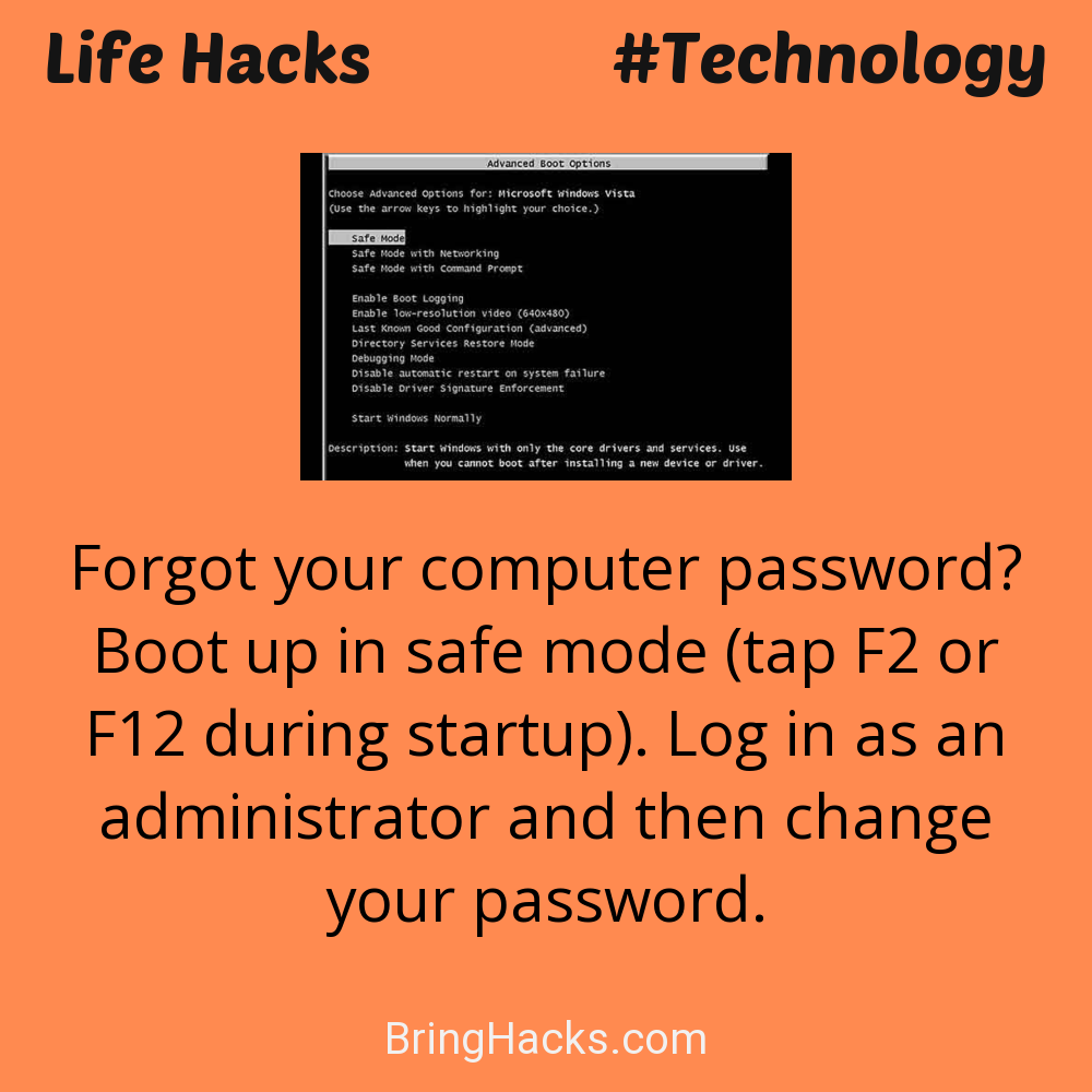 Life Hacks: - Forgot your computer password? Boot up in safe mode (tap F2 or F12 during startup). Log in as an administrator and then change your password.