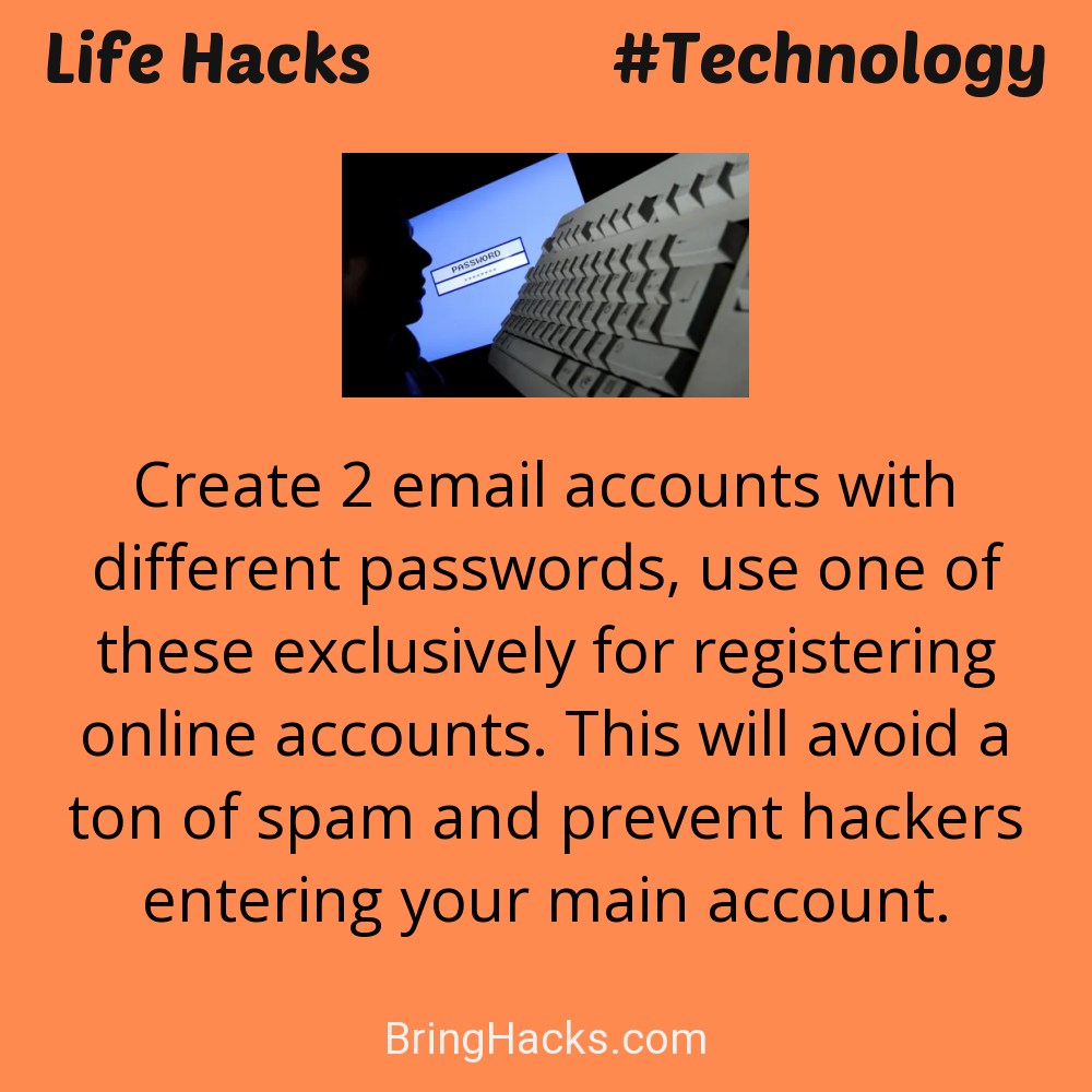 Life Hacks: - Create 2 email accounts with different passwords, use one of these exclusively for registering online accounts. This will avoid a ton of spam and prevent hackers entering your main account.